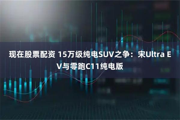 现在股票配资 15万级纯电SUV之争：宋Ultra EV与零跑C11纯电版