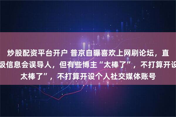 炒股配资平台开户 普京自曝喜欢上网刷论坛,直言社媒上有大量垃圾信息会误导人,但有些博主“太棒了”,不打算开设个人社交媒体账号