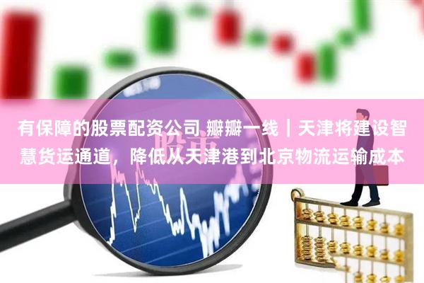 有保障的股票配资公司 瓣瓣一线｜天津将建设智慧货运通道，降低从天津港到北京物流运输成本