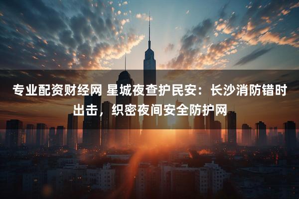 专业配资财经网 星城夜查护民安：长沙消防错时出击，织密夜间安全防护网