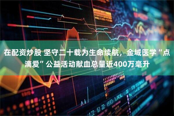 在配资炒股 坚守二十载为生命续航，金域医学“点滴爱”公益活动献血总量近400万毫升