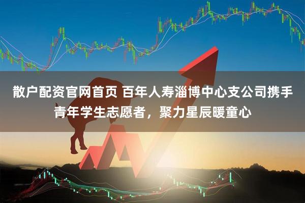 散户配资官网首页 百年人寿淄博中心支公司携手青年学生志愿者，聚力星辰暖童心